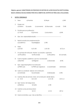 103
Objetivo general: CARACTERIZAR LOS PROCESOS DE GESTION DE LA RED EDUCATIVA INSTITUCIONAL
BAJO EL MODELO ESCUELA MARCA PERÚ EN EL ÁMBITO DEL DISTRITO DE FRÍAS-UGEL-CHULUCANAS.
I) DATOS PERSONALES.
1- Sexo: a) Hombre b) Mujer c) NR.
2- Estado civil.
a) Soltero b) casado c) conviviente d) divorciado e) viudo f) NR.
3- Estudio para ser profesor(a) :
a) Inicial b) primaria c) secundaria d) NR.
4- Que otra especialidad estudió: --------------------------------------------------------
5- Realizó estudios de complementación:
a) académica b) pedagógica c) NR.
6- Edad:
a) 20-30 b) 31-40 c) 41-50 d) 51 a+.
7- En qué tipo de institución Realizó sus estudios superiores.
a) ISP-publico. b) ISP-privado c) UN-publica d) U privada.
8- Cuál es el grado académico que Ud., ha alcanzado
a) Bachiller b) Magister c) Doctorado d) NE.
9- Qué cargo desempeña en la institución.
a) PROF-aula b) PROF-por asignatura c) coordinador d) Director.
10- Cuál es su condición laboral en la institución.
a) nombrado b) contratado d) destacado e) NE.
11- Cuántos años de servicios tiene en la institución donde labora.
a) 0-10 b) 11-20 c) 21-30 d) 31 a +
12- Qué horario de trabajo tiene.
a) Mañana b) tarde c) NE
13- Cuántos cursos y/o áreas dictan
a) 1-2 b) 3-4 c) 5-6 d)7 a+
14- Cúal es la temática que más se identifica. --------------------------------------------
 