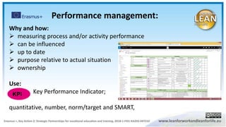 Why and how:
 measuring process and/or activity performance
 can be influenced
 up to date
 purpose relative to actual situation
 ownership
Use:
Key Performance Indicator;
quantitative, number, norm/target and SMART,
KPI
Performance management:
 