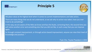We place value at the highest level when it comes to current implementations and take action.
There are many things that we do not understand, so we ask why no action was taken; have you ever
tried to do something?
In this way, we are aware of the little we know and face the faults, correcting them, the second time you
will notice another error and something else that you did not like, in such a way that you can improve
again.
So through constant improvement, or through action-based improvement, anyone can raise their level of
knowledge and practice. “
Fujio Cho, Toyota President in 2002
Principle 5
 