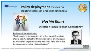 Direction Focus Reason Consistency
Hoshin Kanri
Professor Kaoru Ishikawa:
"Each person is the expert in his or her own job, and we
should use the collective thinking power of all employees
to make their organization the best in its field. This is the
fundamental principle of Hoshin Kanri”
Policy deployment focuses on
creating cohesion and connectedness
 