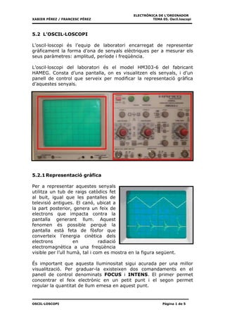ELECTRÒNICA DE L’ORDINADOR
XABIER PÉREZ / FRANCESC PÉREZ                         TEMA 05. Oscil.loscopi




5.2 L’OSCIL·LOSCOPI

L’oscil·loscopi és l’equip de laboratori encarregat de representar
gràficament la forma d’ona de senyals elèctriques per a mesurar els
seus paràmetres: amplitud, període i freqüència.

L’oscil·loscopi del laboratori és el model HM303-6 del fabricant
HAMEG. Consta d’una pantalla, on es visualitzen els senyals, i d’un
panell de control que serveix per modificar la representació gràfica
d’aquestes senyals.




5.2.1 Representació gràfica

Per a representar aquestes senyals
utilitza un tub de raigs catòdics fet
al buit, igual que les pantalles de
televisió antigues. El canó, ubicat a
la part posterior, genera un feix de
electrons que impacta contra la
pantalla generant llum. Aquest
fenomen és possible perquè la
pantalla està feta de fòsfor que
converteix l’energia cinètica dels
electrons           en          radiació
electromagnètica a una freqüència
visible per l’ull humà, tal i com es mostra en la figura següent.

És important que aquesta lluminositat sigui acurada per una millor
visualització. Per graduar-la existeixen dos comandaments en el
panell de control denominats FOCUS i INTENS. El primer permet
concentrar el feix electrònic en un petit punt i el segon permet
regular la quantitat de llum emesa en aquest punt.


OSCIL·LOSCOPI                                               Pàgina 1 de 5
 