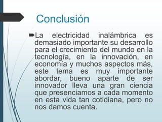 Conclusión
La electricidad inalámbrica es
demasiado importante su desarrollo
para el crecimiento del mundo en la
tecnología, en la innovación, en
economía y muchos aspectos más,
este tema es muy importante
abordar, bueno aparte de ser
innovador lleva una gran ciencia
que presenciamos a cada momento
en esta vida tan cotidiana, pero no
nos damos cuenta.
 