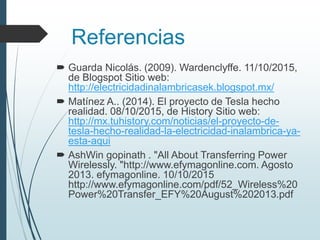 Referencias
 Guarda Nicolás. (2009). Wardenclyffe. 11/10/2015,
de Blogspot Sitio web:
http://electricidadinalambricasek.blogspot.mx/
 Matínez A.. (2014). El proyecto de Tesla hecho
realidad. 08/10/2015, de History Sitio web:
http://mx.tuhistory.com/noticias/el-proyecto-de-
tesla-hecho-realidad-la-electricidad-inalambrica-ya-
esta-aqui
 AshWin gopinath . "All About Transferring Power
Wirelessly. "http://www.efymagonline.com. Agosto
2013. efymagonline. 10/10/2015
http://www.efymagonline.com/pdf/52_Wireless%20
Power%20Transfer_EFY%20August%202013.pdf
 