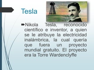 Tesla
Nikola Tesla, reconocido
científico e inventor, a quien
se le atribuye la electricidad
inalámbrica, la cual quería
que fuera un proyecto
mundial gratuito. El proyecto
era la Torre Wardenclyffe
 