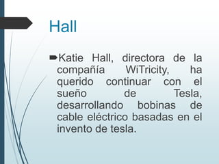 Hall
Katie Hall, directora de la
compañía WiTricity, ha
querido continuar con el
sueño de Tesla,
desarrollando bobinas de
cable eléctrico basadas en el
invento de tesla.
 