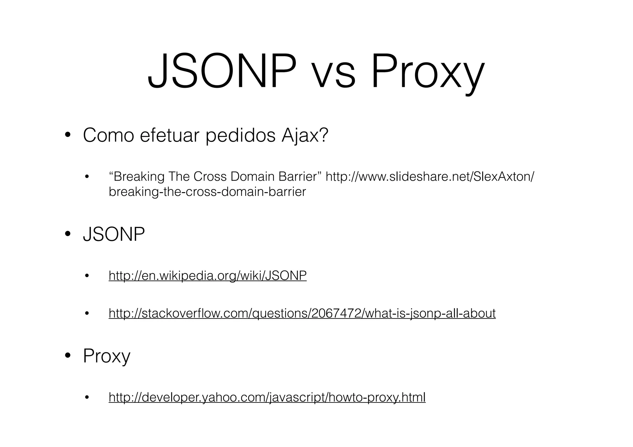 JSONP vs Proxy
•

Como efetuar pedidos Ajax?
•

•

“Breaking The Cross Domain Barrier” http://www.slideshare.net/SlexAxton/
breaking-the-cross-domain-barrier

JSONP
•

•

•

http://en.wikipedia.org/wiki/JSONP
http://stackoverﬂow.com/questions/2067472/what-is-jsonp-all-about

Proxy
•

http://developer.yahoo.com/javascript/howto-proxy.html

 