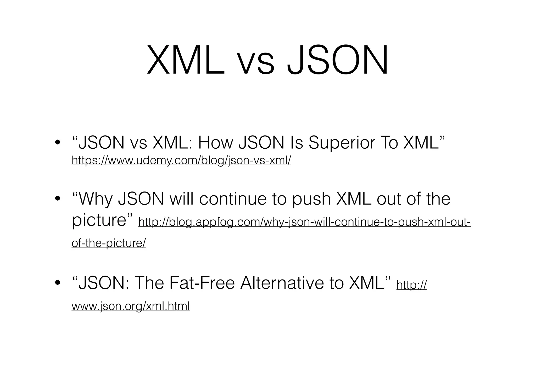 XML vs JSON
•

“JSON vs XML: How JSON Is Superior To XML”
https://www.udemy.com/blog/json-vs-xml/

•

“Why JSON will continue to push XML out of the
picture” http://blog.appfog.com/why-json-will-continue-to-push-xml-outof-the-picture/

•

“JSON: The Fat-Free Alternative to XML” http://
www.json.org/xml.html

 