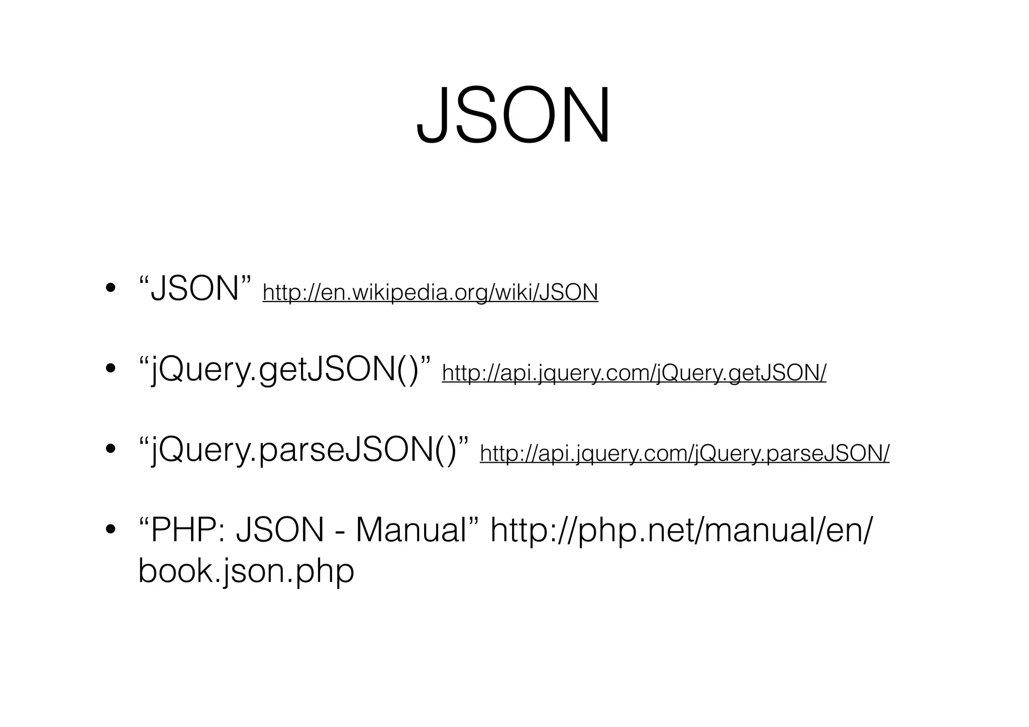 JSON
•

“JSON” http://en.wikipedia.org/wiki/JSON

•

“jQuery.getJSON()” http://api.jquery.com/jQuery.getJSON/

•

“jQuery.parseJSON()” http://api.jquery.com/jQuery.parseJSON/

•

“PHP: JSON - Manual” http://php.net/manual/en/
book.json.php

 