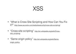 XSS
•

“What is Cross Site Scripting and How Can You Fix
it?” http://www.acunetix.com/websitesecurity/cross-site-scripting/

•

“Cross-site scripting” http://en.wikipedia.org/wiki/Crosssite_scripting

•

“Same origin policy” http://en.wikipedia.org/wiki/Sameorigin_policy

 