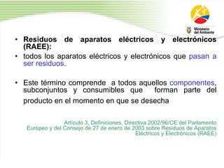 • Residuos de aparatos eléctricos y electrónicos
(RAEE):
• todos los aparatos eléctricos y electrónicos que pasan a
ser residuos.
• Este término comprende a todos aquellos componentes,
subconjuntos y consumibles que forman parte del
producto en el momento en que se desecha
Artículo 3, Definiciones, Directiva 2002/96/CE del Parlamento
Europeo y del Consejo de 27 de enero de 2003 sobre Residuos de Aparatos
Eléctricos y Electrónicos (RAEE)
 