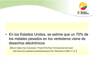 • En los Estados Unidos, se estima que un 70% de
los metales pesados en los vertederos viene de
desechos electrónicos
[Silicon Valley Toxic Corporation. "Poison PCs/Toxic TVs Executive Summary".
http://www.svtc.org/cleancc/pubs/pctvexecsum.htm. Retrieved on 2006-11-13. ]
 
