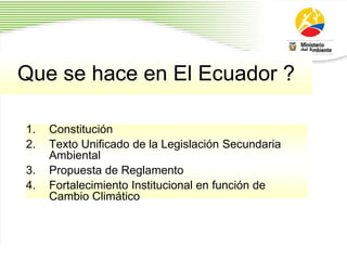 Que se hace en El Ecuador ?
1. Constitución
2. Texto Unificado de la Legislación Secundaria
Ambiental
3. Propuesta de Reglamento
4. Fortalecimiento Institucional en función de
Cambio Climático
 