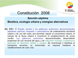 Constitución 2008
Sección séptima
Biosfera, ecología urbana y energías alternativas
Art. 415.- El Estado central y los gobiernos autónomos descentralizados
adoptarán políticas integrales y participativas de ordenamiento territorial
urbano y de uso del suelo, que permitan regular el crecimiento urbano, el
manejo de la fauna urbana e incentiven el establecimiento de zonas
verdes. Los gobiernos autónomos descentralizados desarrollarán
programas de uso racional del agua, y de reducción reciclaje y tratamiento
adecuado de desechos sólidos y líquidos. Se incentivará y facilitará el
transporte terrestre no motorizado, en especial mediante el
establecimiento de ciclo vías.
 