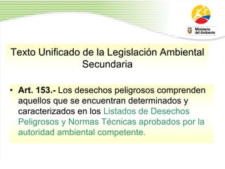 Texto Unificado de la Legislación Ambiental
Secundaria
• Art. 153.- Los desechos peligrosos comprenden
aquellos que se encuentran determinados y
caracterizados en los Listados de Desechos
Peligrosos y Normas Técnicas aprobados por la
autoridad ambiental competente.
 
