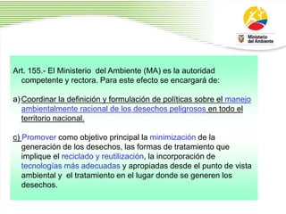 1
8
Art. 155.- El Ministerio del Ambiente (MA) es la autoridad
competente y rectora. Para este efecto se encargará de:
a) Coordinar la definición y formulación de políticas sobre el manejo
ambientalmente racional de los desechos peligrosos en todo el
territorio nacional.
c) Promover como objetivo principal la minimización de la
generación de los desechos, las formas de tratamiento que
implique el reciclado y reutilización, la incorporación de
tecnologías más adecuadas y apropiadas desde el punto de vista
ambiental y el tratamiento en el lugar donde se generen los
desechos.
 