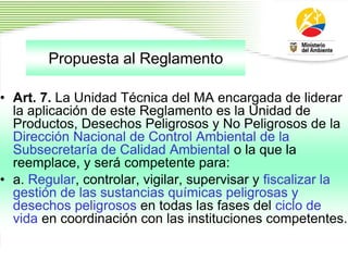 Propuesta al Reglamento
1
9
• Art. 7. La Unidad Técnica del MA encargada de liderar
la aplicación de este Reglamento es la Unidad de
Productos, Desechos Peligrosos y No Peligrosos de la
Dirección Nacional de Control Ambiental de la
Subsecretaría de Calidad Ambiental o la que la
reemplace, y será competente para:
• a. Regular, controlar, vigilar, supervisar y fiscalizar la
gestión de las sustancias químicas peligrosas y
desechos peligrosos en todas las fases del ciclo de
vida en coordinación con las instituciones competentes.
 