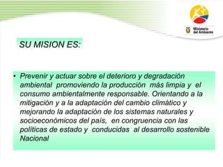 • Prevenir y actuar sobre el deterioro y degradación
ambiental promoviendo la producción más limpia y el
consumo ambientalmente responsable. Orientando a la
mitigación y a la adaptación del cambio climático y
mejorando la adaptación de los sistemas naturales y
socioeconómicos del país, en congruencia con las
políticas de estado y conducidas al desarrollo sostenible
Nacional
2
3
SU MISION ES:
 