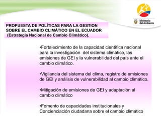 2
4
•Fortalecimiento de la capacidad científica nacional
para la investigación del sistema climático, las
emisiones de GEI y la vulnerabilidad del país ante el
cambio climático.
•Vigilancia del sistema del clima, registro de emisiones
de GEI y análisis de vulnerabilidad al cambio climático.
•Mitigación de emisiones de GEI y adaptación al
cambio climático
•Fomento de capacidades institucionales y
Concienciación ciudadana sobre el cambio climático
PROPUESTA DE POLÍTICAS PARA LA GESTION
SOBRE EL CAMBIO CLIMÁTICO EN EL ECUADOR
(Estrategia Nacional de Cambio Climático).
 