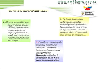 2.- El Estado Ecuatoriano
declara como prioridad
nacional prevenir y minimizar
la contaminación en su origen,
en lugar de tratarla una vez
generada y bajo el concepto de
ciclo de vida del producto,….
1.- Generar y consolidar una
masa crítica de actores
públicos y privados que
produzcan en forma
limpia y promuevan el
uso de una estrategia de
fomento a la Producción
más Limpia …
3.-Considerar como parte del
sistema de fomento a un
desarrollo Limpio como
instrumento fundamental la
Transferencia de
Tecnología, aplicado a la
disminución de los Gases
efecto invernadero (GEI)
POLÍTICAS EN PRODUCCIÓN MÁS LIMPIA
 