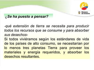 -qué extensión de tierra se necesita para producir
todos los recursos que se consume y para absorber
sus desechos-
Si todos viviéramos según los estándares de vida
de los países de alto consumo, se necesitarían por
lo menos tres planetas Tierra para proveer los
materiales y energía requeridos, y absorber los
desechos resultantes.
¿Se ha puesto a pensar?
 
