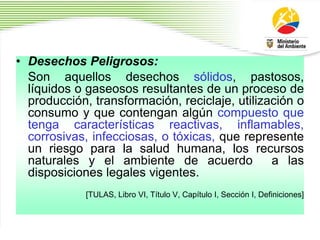 • Desechos Peligrosos:
Son aquellos desechos sólidos, pastosos,
líquidos o gaseosos resultantes de un proceso de
producción, transformación, reciclaje, utilización o
consumo y que contengan algún compuesto que
tenga características reactivas, inflamables,
corrosivas, infecciosas, o tóxicas, que represente
un riesgo para la salud humana, los recursos
naturales y el ambiente de acuerdo a las
disposiciones legales vigentes.
[TULAS, Libro VI, Título V, Capítulo I, Sección I, Definiciones]
 