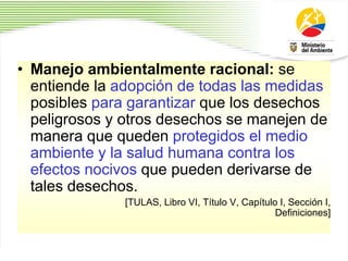 • Manejo ambientalmente racional: se
entiende la adopción de todas las medidas
posibles para garantizar que los desechos
peligrosos y otros desechos se manejen de
manera que queden protegidos el medio
ambiente y la salud humana contra los
efectos nocivos que pueden derivarse de
tales desechos.
[TULAS, Libro VI, Título V, Capítulo I, Sección I,
Definiciones]
 