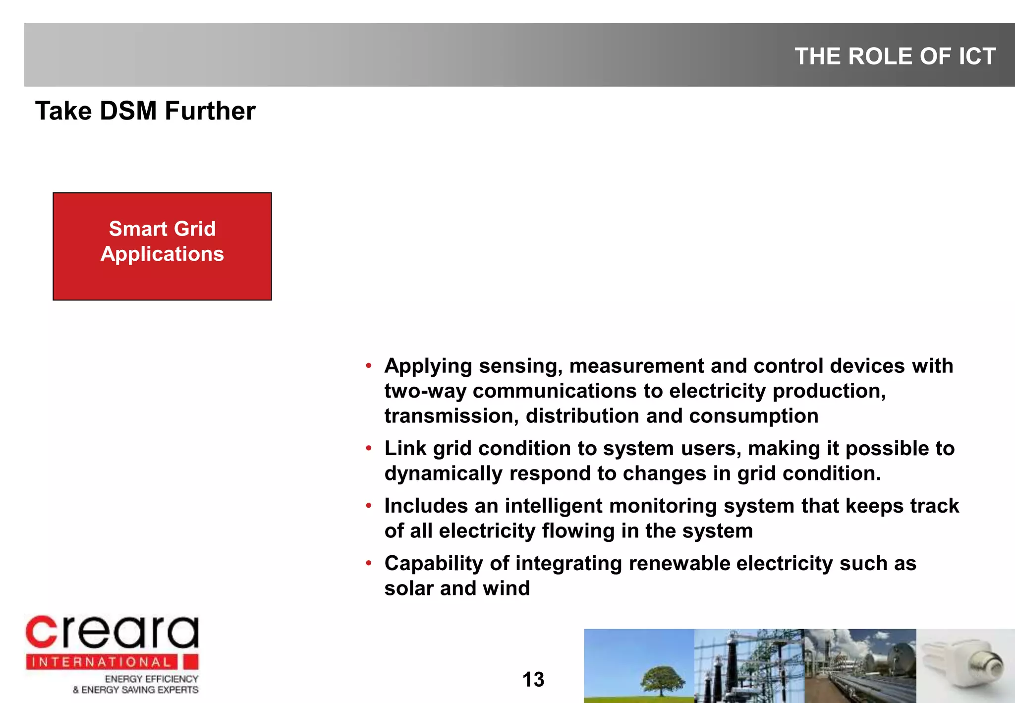 13
Take DSM Further
THE ROLE OF ICT
Smart Grid
Applications
• Applying sensing, measurement and control devices with
two-way communications to electricity production,
transmission, distribution and consumption
• Link grid condition to system users, making it possible to
dynamically respond to changes in grid condition.
• Includes an intelligent monitoring system that keeps track
of all electricity flowing in the system
• Capability of integrating renewable electricity such as
solar and wind
Smart Grid
Applications
 