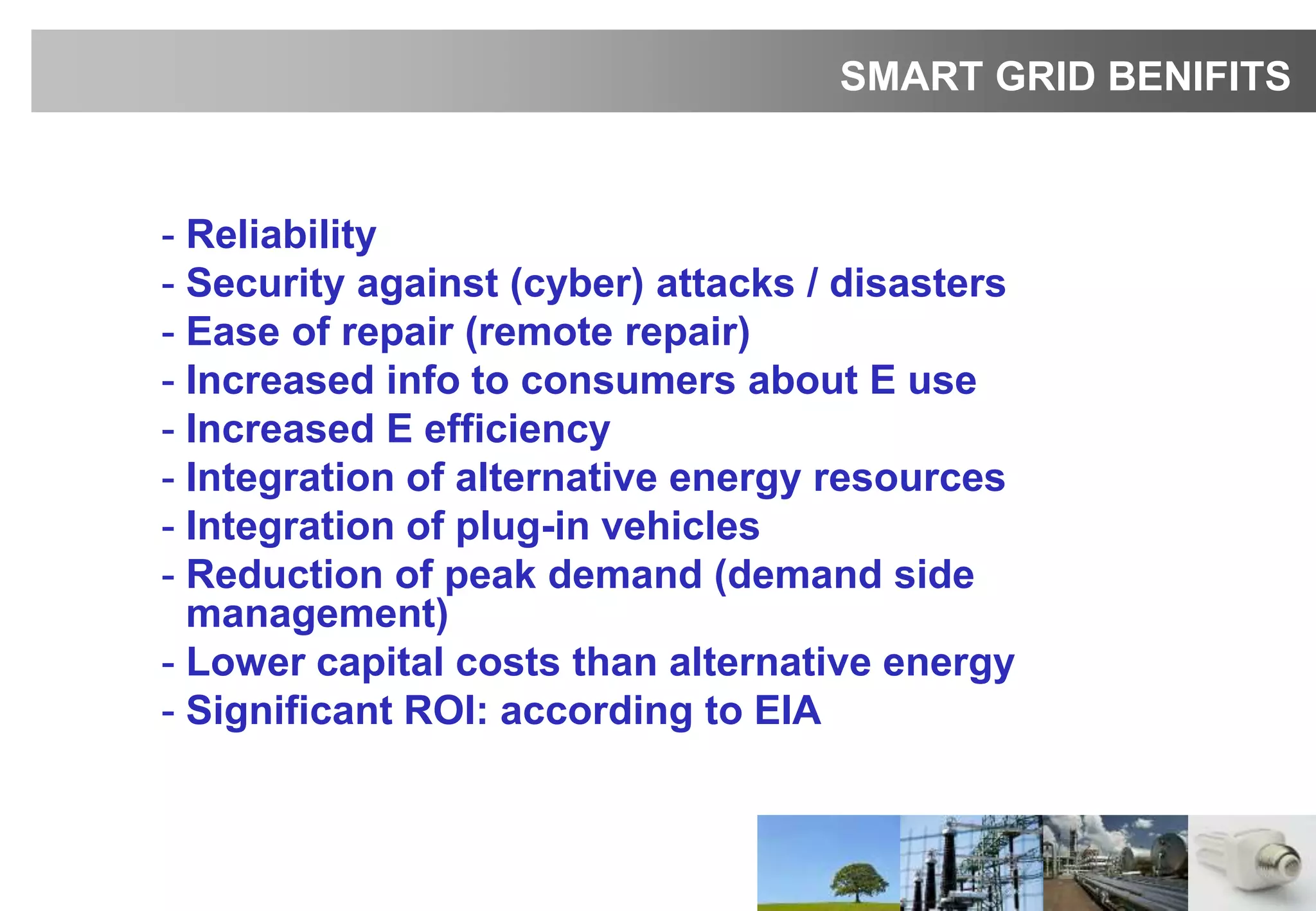 - Reliability
- Security against (cyber) attacks / disasters
- Ease of repair (remote repair)
- Increased info to consumers about E use
- Increased E efficiency
- Integration of alternative energy resources
- Integration of plug-in vehicles
- Reduction of peak demand (demand side
management)
- Lower capital costs than alternative energy
- Significant ROI: according to EIA
SMART GRID BENIFITS
 