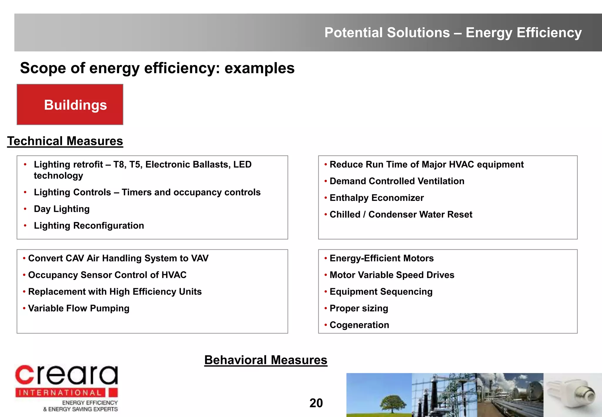 Buildings
Scope of energy efficiency: examples
20
• Lighting retrofit – T8, T5, Electronic Ballasts, LED
technology
• Lighting Controls – Timers and occupancy controls
• Day Lighting
• Lighting Reconfiguration
• Convert CAV Air Handling System to VAV
• Occupancy Sensor Control of HVAC
• Replacement with High Efficiency Units
• Variable Flow Pumping
• Reduce Run Time of Major HVAC equipment
• Demand Controlled Ventilation
• Enthalpy Economizer
• Chilled / Condenser Water Reset
Technical Measures
• Energy-Efficient Motors
• Motor Variable Speed Drives
• Equipment Sequencing
• Proper sizing
• Cogeneration
Behavioral Measures
Potential Solutions – Energy Efficiency
 