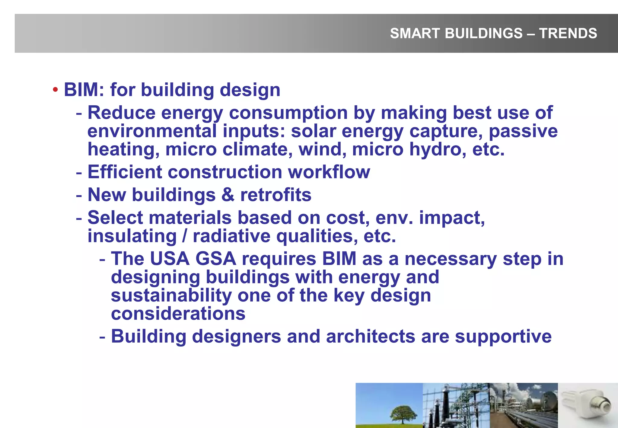 • BIM: for building design
- Reduce energy consumption by making best use of
environmental inputs: solar energy capture, passive
heating, micro climate, wind, micro hydro, etc.
- Efficient construction workflow
- New buildings & retrofits
- Select materials based on cost, env. impact,
insulating / radiative qualities, etc.
- The USA GSA requires BIM as a necessary step in
designing buildings with energy and
sustainability one of the key design
considerations
- Building designers and architects are supportive
SMART BUILDINGS – TRENDS
 