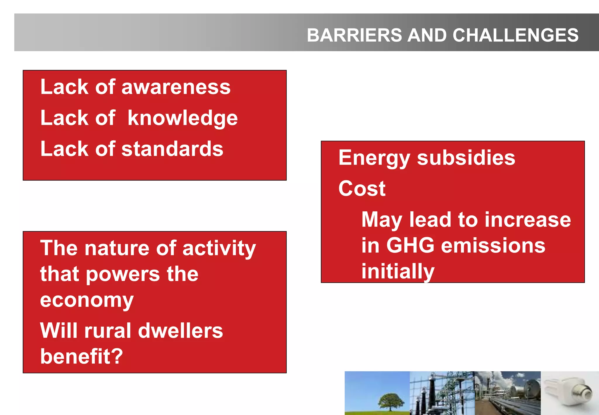 • The nature of activity
that powers the
economy
• Will rural dwellers
benefit?
BARRIERS AND CHALLENGES
• Lack of awareness
• Lack of knowledge
• Lack of standards • Energy subsidies
• Cost
• May lead to increase
in GHG emissions
initially
 