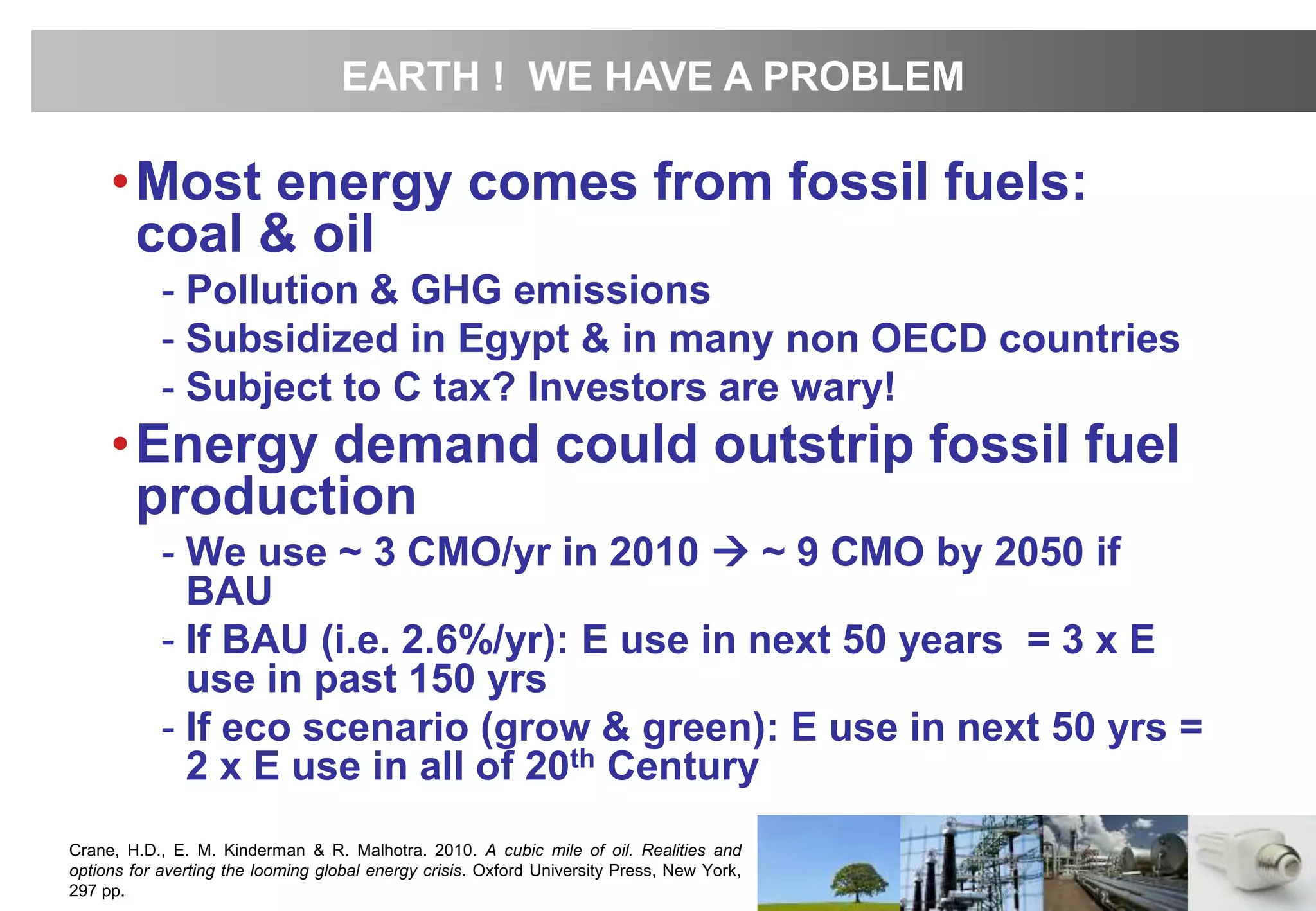 •Most energy comes from fossil fuels:
coal & oil
- Pollution & GHG emissions
- Subsidized in Egypt & in many non OECD countries
- Subject to C tax? Investors are wary!
•Energy demand could outstrip fossil fuel
production
- We use ~ 3 CMO/yr in 2010  ~ 9 CMO by 2050 if
BAU
- If BAU (i.e. 2.6%/yr): E use in next 50 years = 3 x E
use in past 150 yrs
- If eco scenario (grow & green): E use in next 50 yrs =
2 x E use in all of 20th Century
Crane, H.D., E. M. Kinderman & R. Malhotra. 2010. A cubic mile of oil. Realities and
options for averting the looming global energy crisis. Oxford University Press, New York,
297 pp.
EARTH ! WE HAVE A PROBLEM
 
