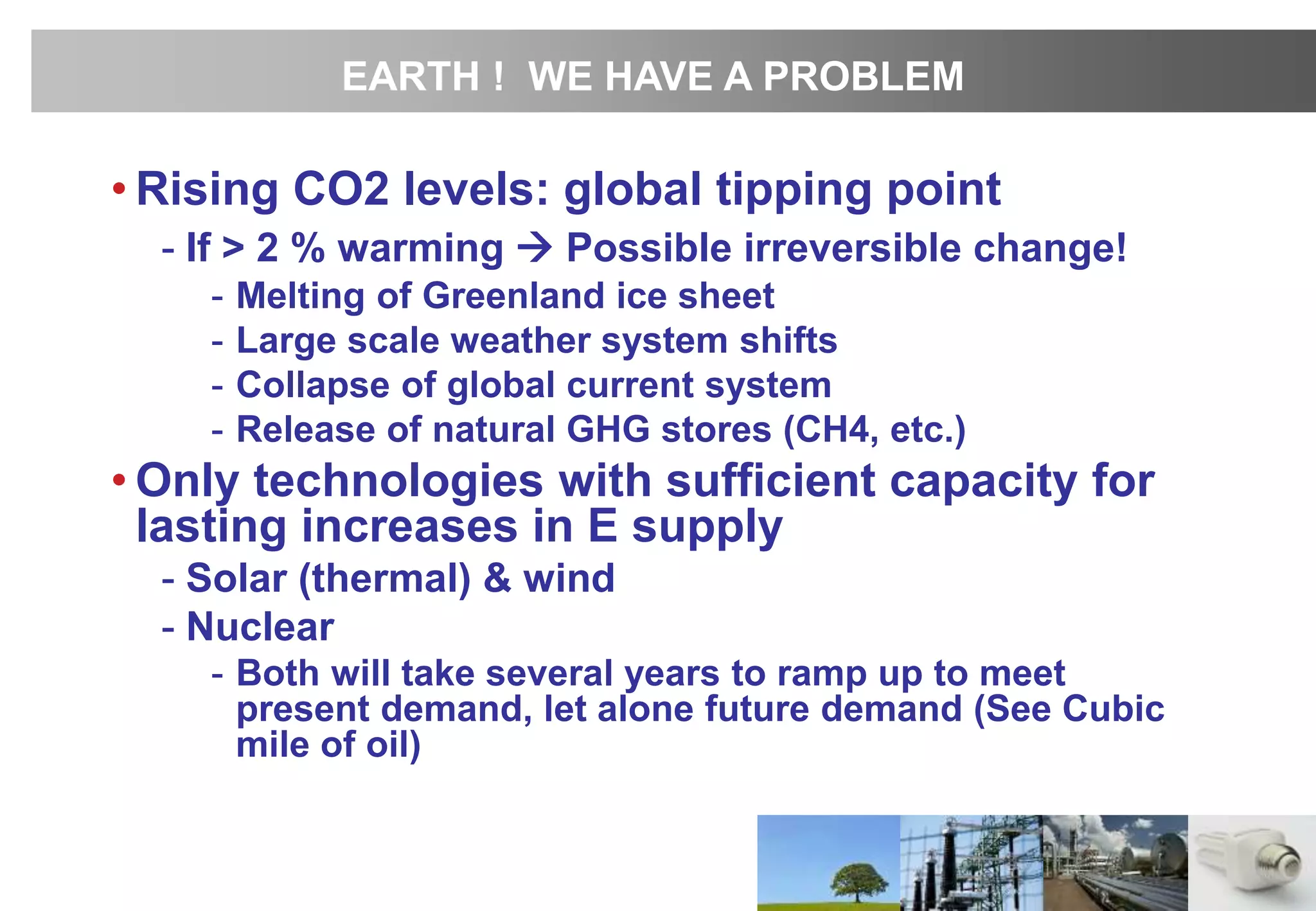 • Rising CO2 levels: global tipping point
- If > 2 % warming  Possible irreversible change!
- Melting of Greenland ice sheet
- Large scale weather system shifts
- Collapse of global current system
- Release of natural GHG stores (CH4, etc.)
• Only technologies with sufficient capacity for
lasting increases in E supply
- Solar (thermal) & wind
- Nuclear
- Both will take several years to ramp up to meet
present demand, let alone future demand (See Cubic
mile of oil)
EARTH ! WE HAVE A PROBLEM
 