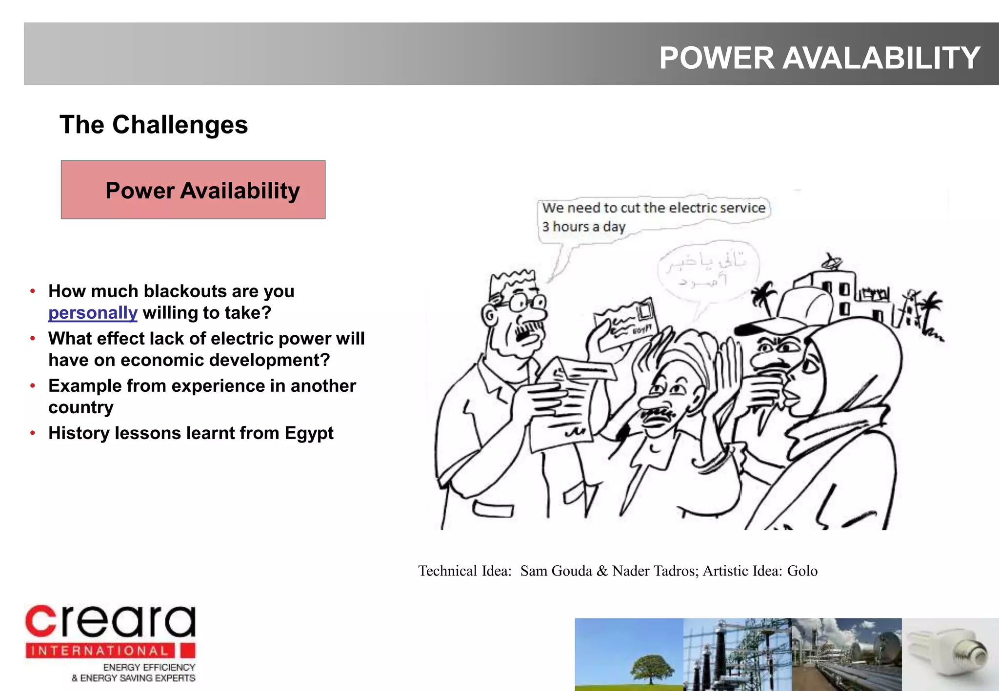 • How much blackouts are you
personally willing to take?
• What effect lack of electric power will
have on economic development?
• Example from experience in another
country
• History lessons learnt from Egypt
POWER AVALABILITY
The Challenges
Power Availability
Technical Idea: Sam Gouda & Nader Tadros; Artistic Idea: Golo
 