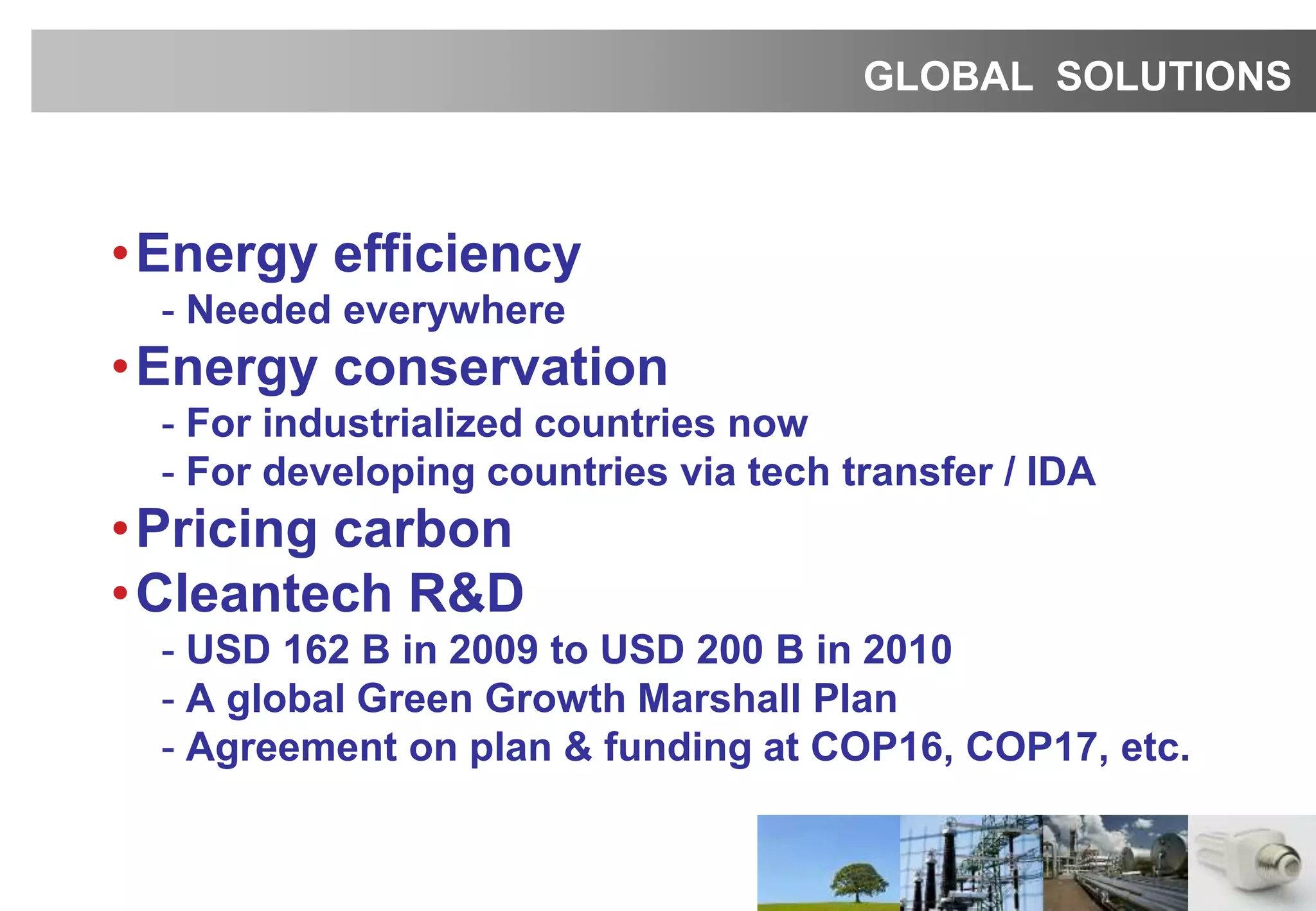 •Energy efficiency
- Needed everywhere
•Energy conservation
- For industrialized countries now
- For developing countries via tech transfer / IDA
•Pricing carbon
•Cleantech R&D
- USD 162 B in 2009 to USD 200 B in 2010
- A global Green Growth Marshall Plan
- Agreement on plan & funding at COP16, COP17, etc.
GLOBAL SOLUTIONS
 