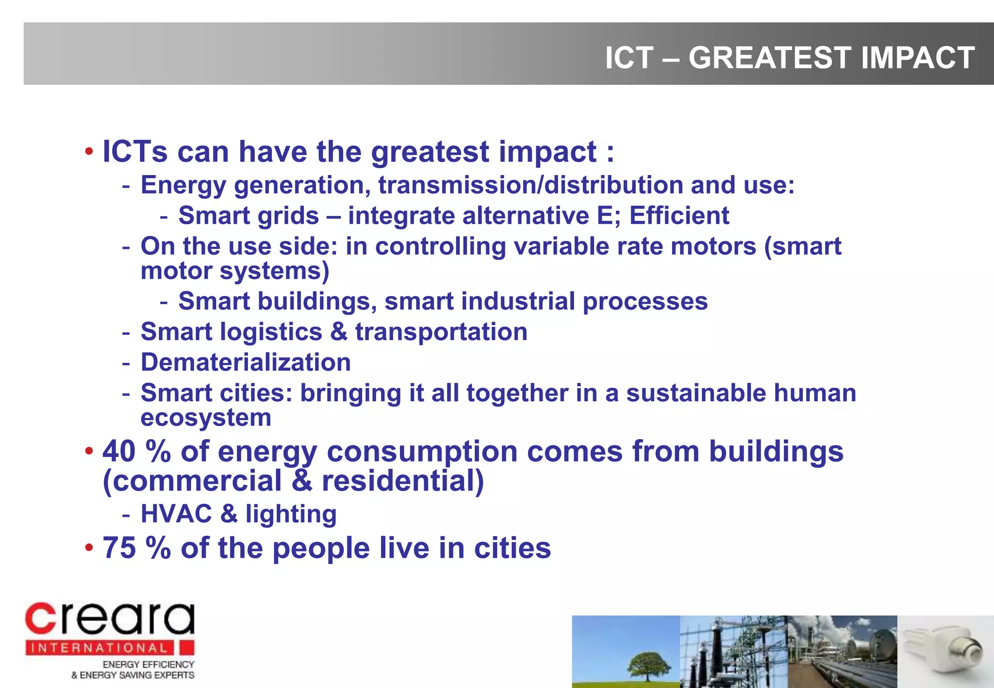 • ICTs can have the greatest impact :
- Energy generation, transmission/distribution and use:
- Smart grids – integrate alternative E; Efficient
- On the use side: in controlling variable rate motors (smart
motor systems)
- Smart buildings, smart industrial processes
- Smart logistics & transportation
- Dematerialization
- Smart cities: bringing it all together in a sustainable human
ecosystem
• 40 % of energy consumption comes from buildings
(commercial & residential)
- HVAC & lighting
• 75 % of the people live in cities
ICT – GREATEST IMPACT
 