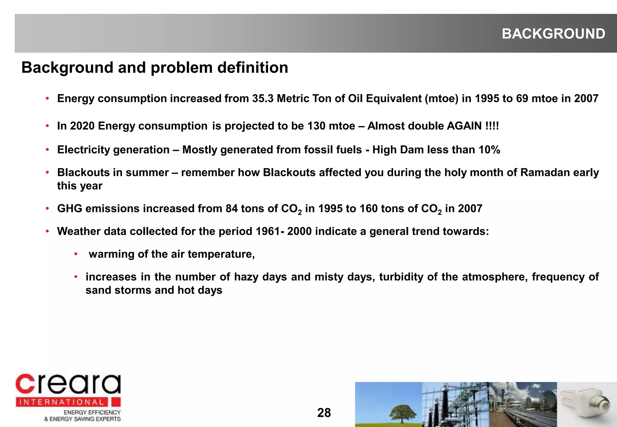 28
Background and problem definition
• Energy consumption increased from 35.3 Metric Ton of Oil Equivalent (mtoe) in 1995 to 69 mtoe in 2007
• In 2020 Energy consumption is projected to be 130 mtoe – Almost double AGAIN !!!!
• Electricity generation – Mostly generated from fossil fuels - High Dam less than 10%
• Blackouts in summer – remember how Blackouts affected you during the holy month of Ramadan early
this year
• GHG emissions increased from 84 tons of CO2 in 1995 to 160 tons of CO2 in 2007
• Weather data collected for the period 1961- 2000 indicate a general trend towards:
• warming of the air temperature,
• increases in the number of hazy days and misty days, turbidity of the atmosphere, frequency of
sand storms and hot days
BACKGROUND
 