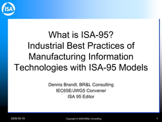 2008-05-19 Copyright © 2008 BR&L Consulting 1
What is ISA-95?
Industrial Best Practices of
Manufacturing Information
Technologies with ISA-95 Models
Dennis Brandl, BR&L Consulting
IEC65E/JWG5 Convener
ISA 95 Editor
 