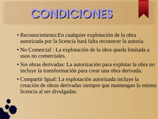 CONDICIONESCONDICIONES
● Reconocimiento:En cualquier explotación de la obra
autorizada por la licencia hará falta reconocer la autoría.
● No Comercial : La explotación de la obra queda limitada a
usos no comerciales.
● Sin obras derivadas: La autorización para explotar la obra no
incluye la transformación para crear una obra derivada.
● Compartir Igual: La explotación autorizada incluye la
creación de obras derivadas siempre que mantengan la misma
licencia al ser divulgadas.
 