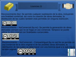 Licencias (I)
Reconocimiento (by): Se permite cualquier explotación de la obra, incluyendo
una finalidad comercial, así como la creación de obras derivadas, la
distribución de las cuales también está permitida sin ninguna restricción.
Reconocimiento – NoComercial (by-nc): Se permite la generación de obras
derivadas siempre que no se haga un uso comercial. Tampoco se puede
utilizar la obra original con finalidades comerciales.
Reconocimiento – NoComercial – CompartirIgual (by-nc-sa):No se permite un
uso comercial de la obra original ni de las posibles obras derivadas, la
distribución de las cuales se debe hacer con una licencia igual a la que regula
la obra original.
 