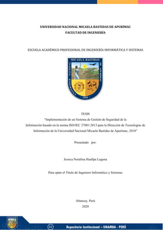 UNIVERSIDAD NACIONAL MICAELA BASTIDAS DE APURÍMAC
FACULTAD DE INGENIERÍA
ESCUELA ACADÉMICO PROFESIONAL DE INGENIERÍA INFORMÁTICA Y SISTEMAS
TESIS
“Implementación de un Sistema de Gestión de Seguridad de la
Información basado en la norma ISO/IEC 27001:2013 para la Dirección de Tecnologías de
Información de la Universidad Nacional Micaela Bastidas de Apurímac, 2018”
Presentado por:
Jessica Noralina Huallpa Laguna
Para optar el Título de Ingeniero Informático y Sistemas
Abancay, Perú
2020
 