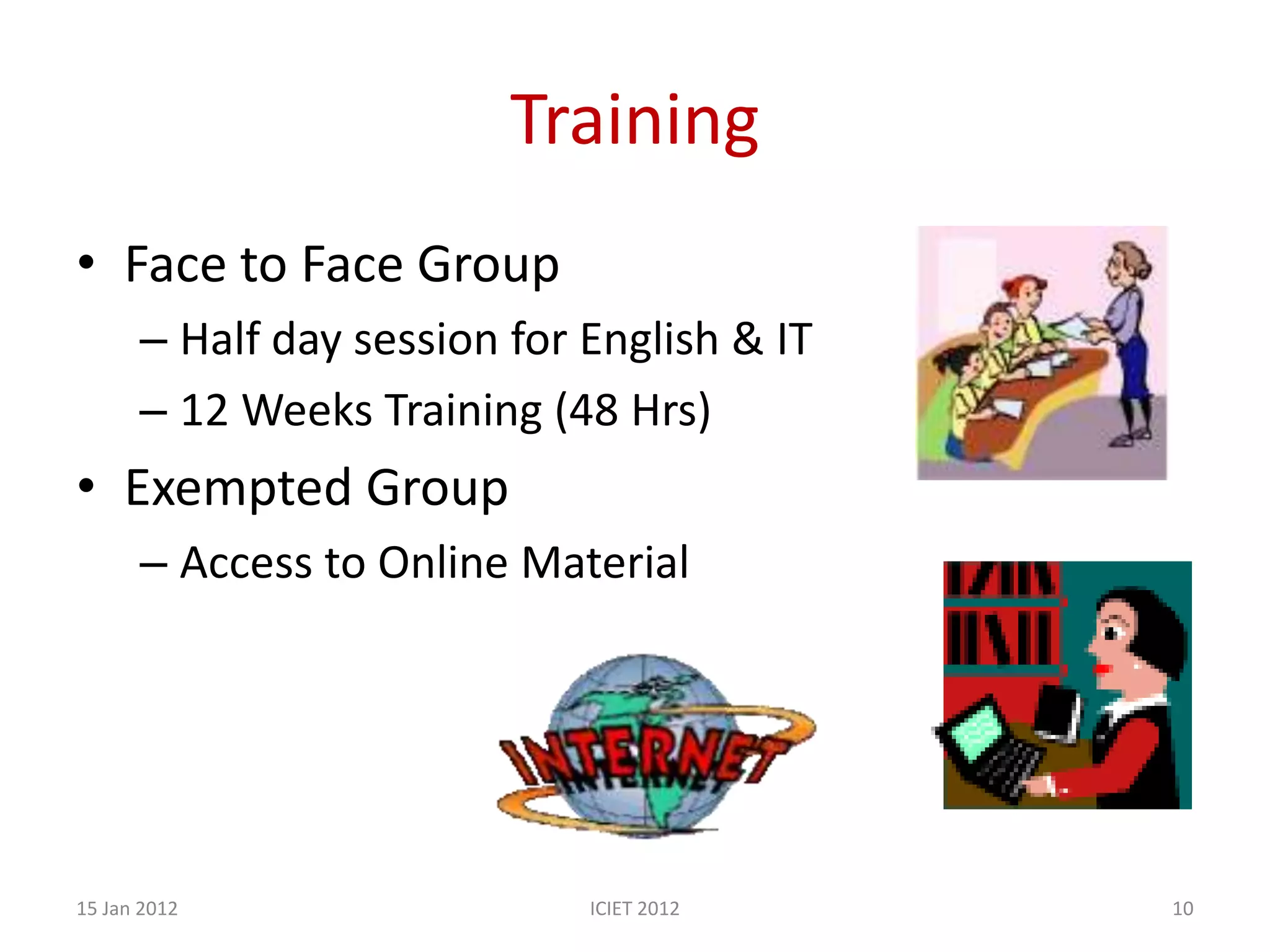 Training
• Face to Face Group
      – Half day session for English & IT
      – 12 Weeks Training (48 Hrs)
• Exempted Group
      – Access to Online Material




15 Jan 2012                  ICIET 2012     10
 