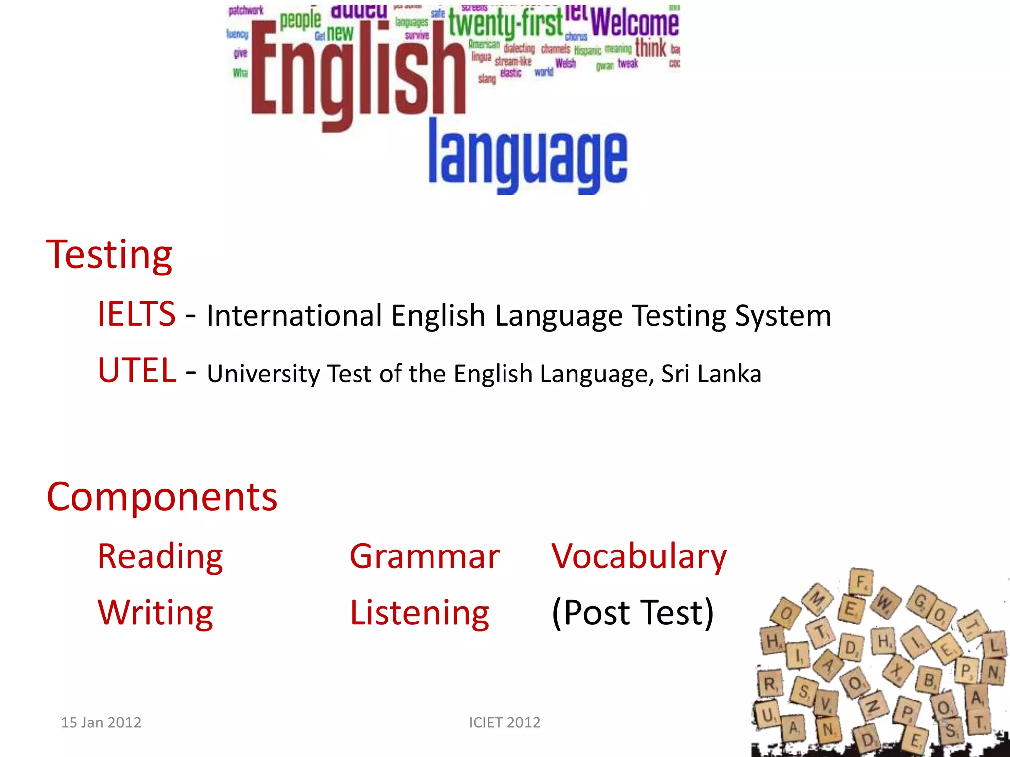 Testing
    IELTS - International English Language Testing System
    UTEL - University Test of the English Language, Sri Lanka


Components
    Reading            Grammar               Vocabulary
    Writing            Listening             (Post Test)

15 Jan 2012                     ICIET 2012                      5
 