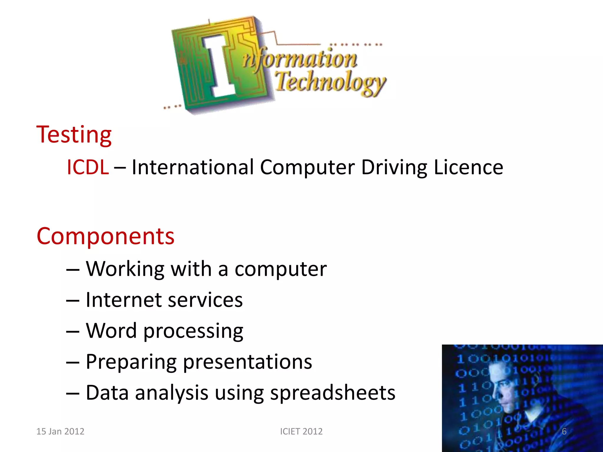 Testing
      ICDL – International Computer Driving Licence

Components
      – Working with a computer
      – Internet services
      – Word processing
      – Preparing presentations
      – Data analysis using spreadsheets
15 Jan 2012                 ICIET 2012                6
 