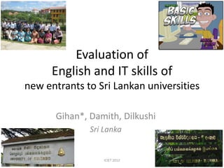 Evaluation of
              English and IT skills of
      new entrants to Sri Lankan universities

              Gihan*, Damith, Dilkushi
                      Sri Lanka


15 Jan 2012               ICIET 2012            1
 