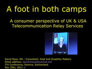 A foot in both camps A consumer perspective of UK & USA Telecommunication Relay Services David Rose, MA - Consultant: Deaf and Disability Matters Email address:  [email_address] ITU Conference, Geneva, Switzerland Nov 25th, 2011  © 
