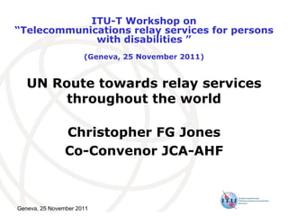 UN Route towards relay services throughout the world Christopher FG Jones Co-Convenor JCA-AHF Geneva, 25 November 2011 ITU-T Workshop on “ Telecommunications relay services for persons with disabilities  ” (Geneva, 25 November 2011) 