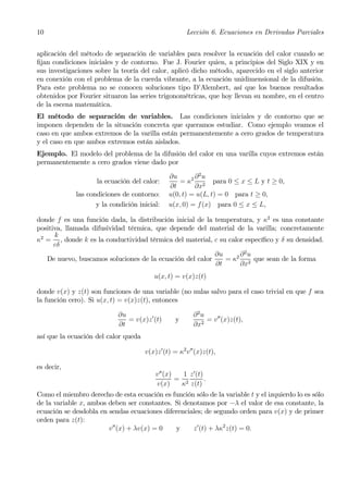 10                                                     Lección 6. Ecuaciones en Derivadas Parciales


aplicación del método de separación de variables para resolver la ecuación del calor cuando se
ﬁjan condiciones iniciales y de contorno. Fue J. Fourier quien, a principios del Siglo XIX y en
sus investigaciones sobre la teoría del calor, aplicó dicho método, aparecido en el siglo anterior
en conexión con el problema de la cuerda vibrante, a la ecuación unidimensional de la difusión.
Para este problema no se conocen soluciones tipo D’Alembert, así que los buenos resultados
obtenidos por Fourier situaron las series trigonométricas, que hoy llevan su nombre, en el centro
de la escena matemática.
El método de separación de variables. Las condiciones iniciales y de contorno que se
imponen dependen de la situación concreta que queramos estudiar. Como ejemplo veamos el
caso en que ambos extremos de la varilla están permanentemente a cero grados de temperatura
y el caso en que ambos extremos están aislados.
Ejemplo. El modelo del problema de la difusión del calor en una varilla cuyos extremos están
permanentemente a cero grados viene dado por

                                               ∂u       ∂2u
                    la ecuación del calor:         = κ2 2 para 0 ≤ x ≤ L y t ≥ 0,
                                               ∂t       ∂x
             las condiciones de contorno:      u(0, t) = u(L, t) = 0 para t ≥ 0,
                    y la condición inicial:    u(x, 0) = f (x) para 0 ≤ x ≤ L,

donde f es una función dada, la distribución inicial de la temperatura, y κ2 es una constante
positiva, llamada difusividad térmica, que depende del material de la varilla; concretamente
      k
κ2 = , donde k es la conductividad térmica del material, c su calor especíﬁco y δ su densidad.
      cδ
                                                           ∂u     ∂2u
   De nuevo, buscamos soluciones de la ecuación del calor     = κ2 2 que sean de la forma
                                                           ∂t     ∂x
                                         u(x, t) = v(x)z(t)

donde v(x) y z(t) son funciones de una variable (no nulas salvo para el caso trivial en que f sea
la función cero). Si u(x, t) = v(x)z(t), entonces

                            ∂u                           ∂2u
                               = v(x)z 0 (t)      y          = v00 (x)z(t),
                            ∂t                           ∂x2
así que la ecuación del calor queda

                                      v(x)z 0 (t) = κ2 v00 (x)z(t),

es decir,
                                          v00 (x)   1 z 0 (t)
                                                  = 2         .
                                          v(x)     κ z(t)
Como el miembro derecho de esta ecuación es función sólo de la variable t y el izquierdo lo es sólo
de la variable x, ambos deben ser constantes. Si denotamos por −λ el valor de esa constante, la
ecuación se desdobla en sendas ecuaciones diferenciales; de segundo orden para v(x) y de primer
orden para z(t):
                        v 00 (x) + λv(x) = 0  y     z 0 (t) + λκ2 z(t) = 0.
 