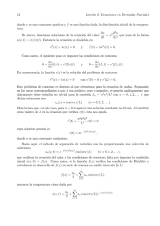 12                                                           Lección 6. Ecuaciones en Derivadas Parciales


donde κ es una constante positiva y f es una función dada, la distribución inicial de la tempera-
tura.
                                                            ∂u        ∂2u
   De nuevo, buscamos soluciones de la ecuación del calor        = κ2 2 que sean de la forma
                                                             ∂t       ∂x
u(x, t) = v(x)z(t). Entonces la ecuación se desdobla en

                           v 00 (x) + λv(x) = 0         y        z 0 (t) + λκ2 z(t) = 0.

     Como antes, el siguiente paso es imponer las condiciones de contorno
                        ∂u                                              ∂u
                   0=      (0, t) = v 0 (0)z(t)        y         0=        (L, t) = v0 (L)z(t).
                        ∂x                                              ∂x
En consecuencia, la función v(x) es la solución del problema de contorno

                         v 00 (x) + λv(x) = 0          con v0 (0) = 0 y v 0 (L) = 0.

Este problema de contorno es distinto al que obtuvimos para la ecuación de ondas. Separando
en los casos correspondientes a que λ sea positivo, cero o negativo, se prueba análogamente que
únicamente tiene solución no trivial para la sucesión λn = n2 π 2 /L2 con n = 0, 1, 2, . . . y que
dichas soluciones son
                           vn (x) = cos(nπx/L)       (n = 0, 1, 2, . . . ).
Observemos que, en este caso, para λ = 0 sí aparece una solución constante no trivial. Al sustituir
estos valores de λ en la ecuación que veriﬁca z(t), ésta nos queda

                                                     n2 π 2 κ2
                                         z 0 (t) +             z(t) = 0
                                                       L2
cuya solución general es
                                                            2 π 2 κ2 t/L2
                                          z(t) = ae−n                       ,
donde a es una constante cualquiera.
    Hasta aquí, el método de separación de variables nos ha proporcionado una colección de
soluciones
                                   2 2 2   2
                    un (x, t) = e−n π κ t/L cos(nπx/L)  (n = 0, 1, 2, . . . ),
que veriﬁcan la ecuación del calor y las condiciones de contorno; falta por imponer la condición
inicial u(x, 0) = f(x). Como antes, si la función f (x) veriﬁca las condiciones de Dirichlet y
calculamos su desarrollo de f(x) en serie de cosenos en medio intervalo [0, L]

                                           a0 X
                                                       ∞
                                   f (x) =   +     an cos(nπx/L),
                                           2   n=1

entonces la temperatura viene dada por

                                      a0 X
                                               ∞
                                                              2 2 2   2
                            u(x, t) =   +     an cos(nπx/L)e−n π κ t/L .
                                      2   n=1
 