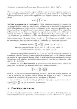 Ampliación de Matemáticas (Ingeniería de Telecomunicación) – Curso 2010/11                    13


Observemos que la presencia de las exponenciales hace que la serie converja muy rápidamente
y que la temperatura tienda a ser igual a a0 /2 grados en toda la varilla. Esta temperatura en
régimen permanente es, precisamente, el promedio de la distribución inicial de la temperatura
ya que                                        Z
                                            1 L
                                    a0 /2 =       f (x) dx,
                                            L 0
Régimen permanente de la temperatura. En los fenómenos de difusión del calor en una
varilla aislada (salvo, quizás, por sus extremos) se observa que la distribución de temperaturas
tiende a largo plazo a un estado en el que prácticamente no hay variaciones apreciables, que se
llama, como hemos mencionado en el ejemplo anterior, régimen permanente de la temperatura
y denotaremos por u∞ . Como este régimen sólo depende de la posición x y no del tiempo, la
ecuación que veriﬁca es, simplemente, u00 (x) = 0 cuya solución es de la forma u∞ (x) = ax + b.
                                          ∞
Así, si suponemos que el extremo x = 0 está permanentemente a 10 grados y el extremo x = L
                                                           40
está permanentemente a 50 grados, entonces u∞ (x) = 10+ x. Si queremos estudiar la evolución
                                                           L
de la temperatura desde una distribución inicial f(x) hasta u∞ (x), entonces el modelo es
                                          ∂u       ∂2u
                  la ecuación del calor:     = κ2 2 para 0 ≤ x ≤ L y t ≥ 0,
                                          ∂t       ∂x
           las condiciones de contorno: u(0, t) = 10 y u(L, t) = 50 para t ≥ 0,
                  y la condición inicial: u(x, 0) = f(x) para 0 ≤ x ≤ L.

    Para resolver este problema, escribimos u(x, t) = u∞ (x) + v(x, t), con lo que v cumplirá la
ecuación del calor pero con condiciones de contorno homogéneas. Esta idea de calcular el régimen
permanente de temperaturas y, después, reducir el problema a uno con condiciones de contorno
homogéneas, puede adaptarse a situaciones más complicadas como las que se muestran en los
ejercicios de esta lección.
La ecuación del calor bidimensional. Si queremos estudiar la distribución del calor en una
placa plana, entonces hay que resolver la ecuación del calor bidimensional
                                              µ 2         ¶
                                    ∂u      2  ∂ u ∂2u
                                        =κ         +
                                    ∂t         ∂x2 ∂y 2
donde u(x, y, t) es una función que depende del tiempo t ≥ 0 y de dos variables espaciales x e
y que se mueven en una región del plano Ω deﬁnida por la forma de la placa. El método de
separación de variables nos llevaría de nuevo a la ecuación de Helmholtz.
   En el caso bidimensional, la ecuación que gobierna el régimen permanente es la ecuación de
        ∂2u ∂2u
Laplace     +      = 0, que estudiaremos a continuación.
        ∂x2 ∂y 2


4    Funciones armónicas
En esta sección y las siguientes vamos a estudiar una tercera ecuación en derivadas parciales que
es también esencial en las aplicaciones y se conoce como ecuación bidimensional de Laplace o
 